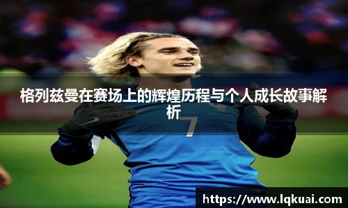 格列兹曼在赛场上的辉煌历程与个人成长故事解析