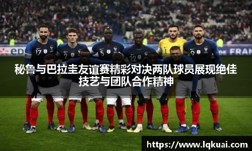 秘鲁与巴拉圭友谊赛精彩对决两队球员展现绝佳技艺与团队合作精神